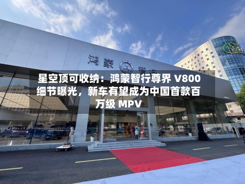 星空顶可收纳：鸿蒙智行尊界 V800 细节曝光，新车有望成为中国首款百万级 MPV-第2张图片