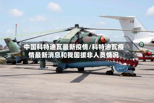 中国科特迪瓦最新疫情/科特迪瓦疫情最新消息和我国援非人员情况