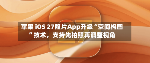 苹果 iOS 27照片App升级“空间构图”技术，支持先拍照再调整视角-第2张图片