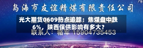 光大期货0609热点追踪：焦煤盘中跌6%，陕西保供影响有多大？-第3张图片