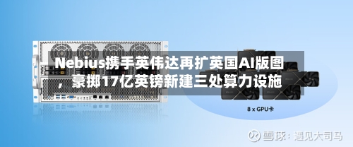 Nebius携手英伟达再扩英国AI版图	，豪掷17亿英镑新建三处算力设施-第2张图片