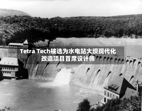 Tetra Tech被选为水电站大坝现代化改造项目首席设计师-第2张图片