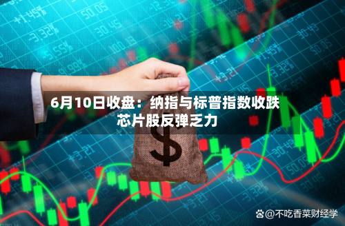 6月10日收盘：纳指与标普指数收跌 芯片股反弹乏力