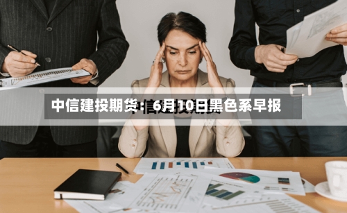 中信建投期货:6月10日黑色系早报-第2张图片