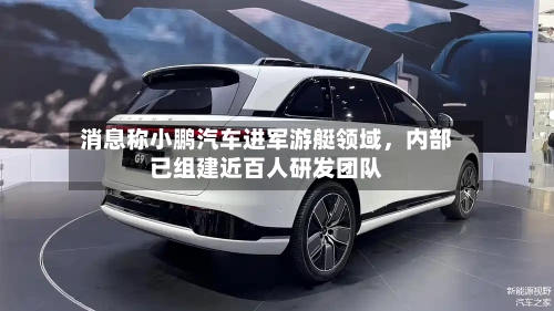 消息称小鹏汽车进军游艇领域	，内部已组建近百人研发团队-第3张图片