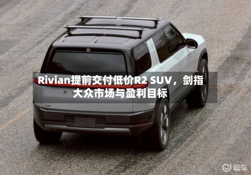 Rivian提前交付低价R2 SUV	，剑指大众市场与盈利目标-第2张图片