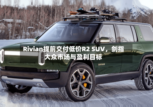 Rivian提前交付低价R2 SUV，剑指大众市场与盈利目标-第3张图片