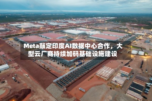 Meta敲定印度AI数据中心合作，大型云厂商持续加码基础设施建设-第3张图片
