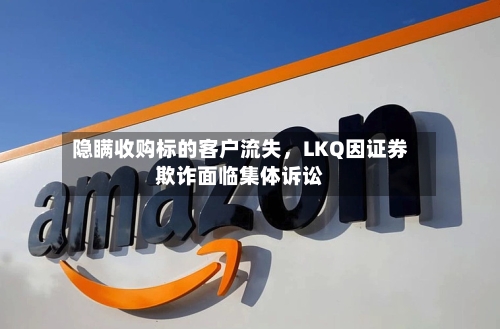 隐瞒收购标的客户流失，LKQ因证券欺诈面临集体诉讼-第2张图片