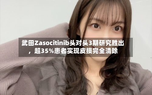 武田Zasocitinib头对头3期研究胜出，超35%患者实现皮损完全清除-第3张图片