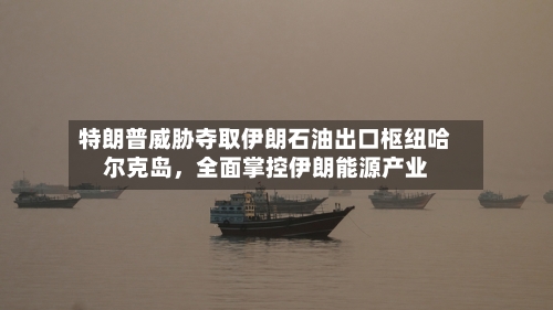 特朗普威胁夺取伊朗石油出口枢纽哈尔克岛，全面掌控伊朗能源产业-第2张图片