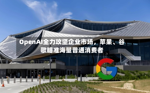 OpenAI全力攻坚企业市场，苹果、谷歌瞄准海量普通消费者-第2张图片