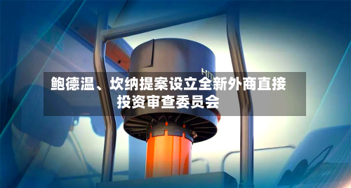 鲍德温、坎纳提案设立全新外商直接投资审查委员会