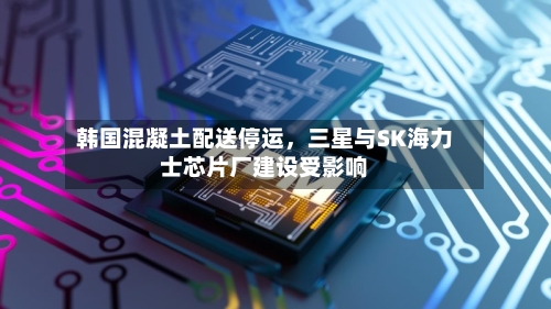 韩国混凝土配送停运	，三星与SK海力士芯片厂建设受影响-第2张图片