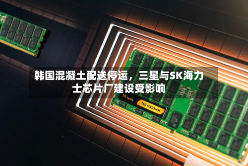 韩国混凝土配送停运，三星与SK海力士芯片厂建设受影响-第3张图片