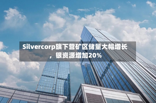 Silvercorp旗下营矿区储量大幅增长，银资源增加20%-第2张图片