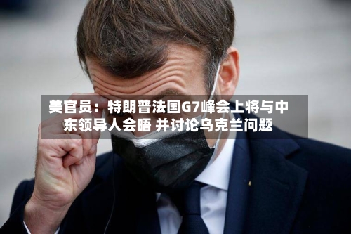 美官员：特朗普法国G7峰会上将与中东领导人会晤 并讨论乌克兰问题