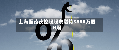 上海医药获控股股东增持3860万股H股-第3张图片