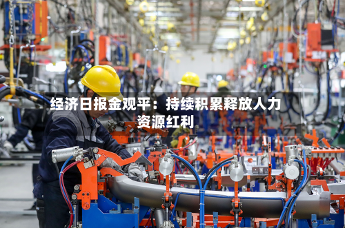 经济日报金观平：持续积累释放人力资源红利-第3张图片