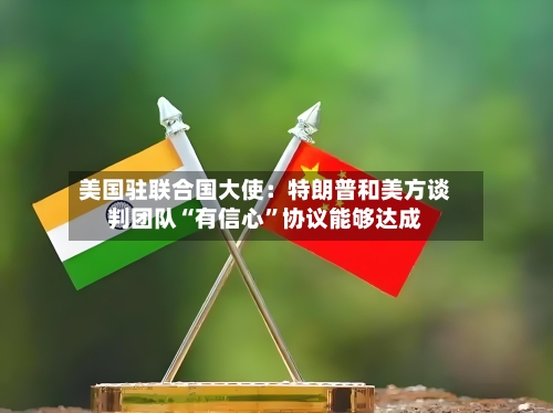 美国驻联合国大使：特朗普和美方谈判团队“有信心	”协议能够达成-第2张图片
