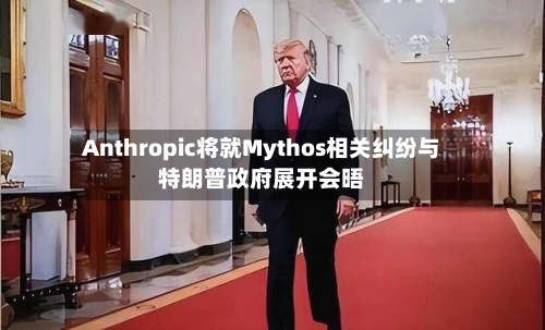 Anthropic将就Mythos相关纠纷与特朗普政府展开会晤