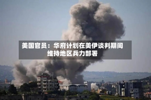 美国官员：华府计划在美伊谈判期间维持地区兵力部署