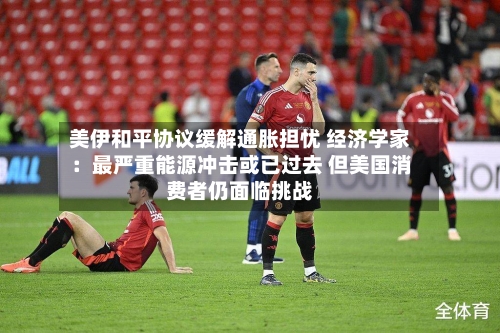 美伊和平协议缓解通胀担忧 经济学家：最严重能源冲击或已过去 但美国消费者仍面临挑战