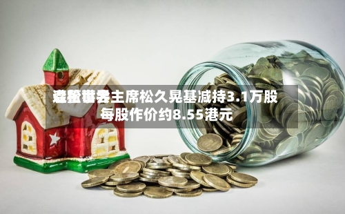 森松世界遭董事会主席松久晃基减持3.1万股 每股作价约8.55港元