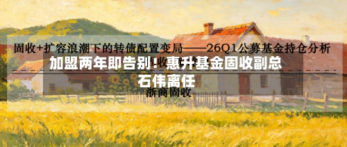 加盟两年即告别！惠升基金固收副总石伟离任