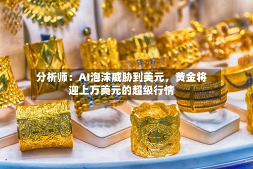 分析师：AI泡沫威胁到美元，黄金将迎上万美元的超级行情-第2张图片