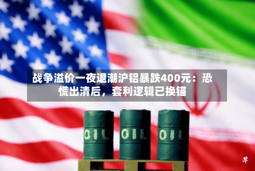 战争溢价一夜退潮沪铝暴跌400元：恐慌出清后，套利逻辑已换锚