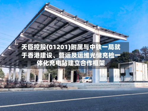 天臣控股(01201)附属与中铁一局就于香港建设	、营运及运维光储充检一体化充电站建立合作框架-第2张图片