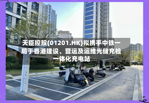 天臣控股(01201.HK)拟携手中铁一局于香港建设、营运及运维光储充检一体化充电站-第3张图片