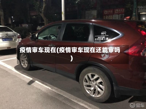 疫情审车现在(疫情审车现在还能审吗)-第2张图片