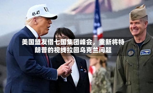 美国盟友借七国集团峰会，重新将特朗普的视线拉回乌克兰问题-第2张图片