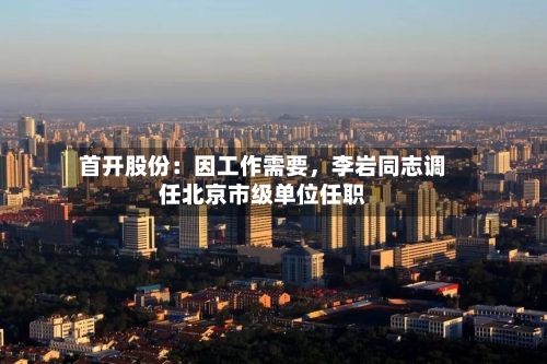 首开股份：因工作需要，李岩同志调任北京市级单位任职-第2张图片