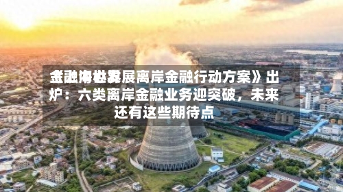 《上海世界金融中心发展离岸金融行动方案》出炉：六类离岸金融业务迎突破，未来还有这些期待点-第3张图片