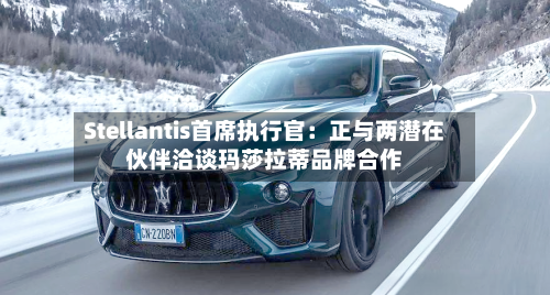 Stellantis首席执行官：正与两潜在伙伴洽谈玛莎拉蒂品牌合作