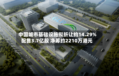 中国城市基础设施拟折让约14.29%配售3.7亿股 净筹约2210万港元-第3张图片