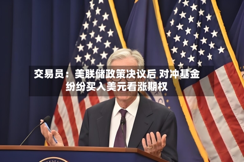 交易员：美联储政策决议后 对冲基金纷纷买入美元看涨期权