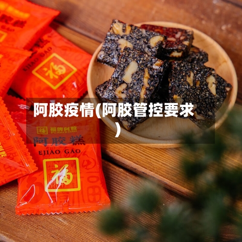 阿胶疫情(阿胶管控要求)