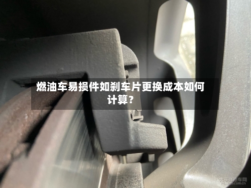 燃油车易损件如刹车片更换成本如何计算？-第3张图片