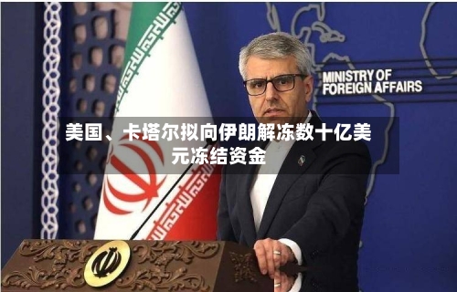 美国、卡塔尔拟向伊朗解冻数十亿美元冻结资金-第2张图片