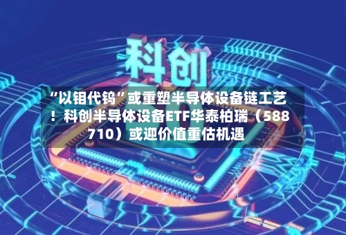 “以钼代钨”或重塑半导体设备链工艺！科创半导体设备ETF华泰柏瑞（588710）或迎价值重估机遇-第3张图片