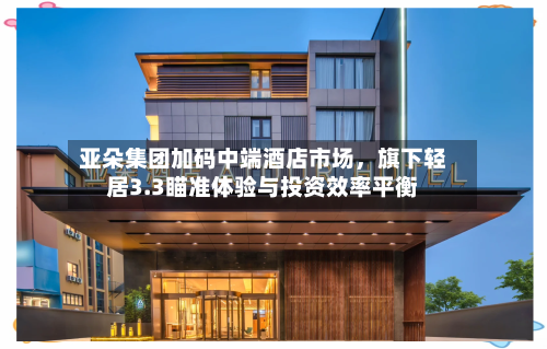 亚朵集团加码中端酒店市场，旗下轻居3.3瞄准体验与投资效率平衡-第2张图片