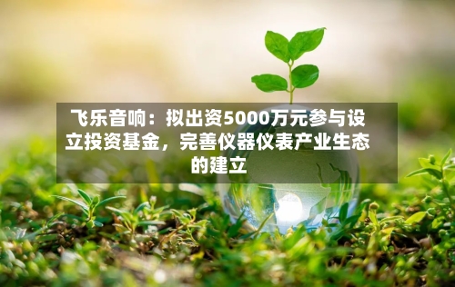 飞乐音响：拟出资5000万元参与设立投资基金	，完善仪器仪表产业生态的建立-第2张图片