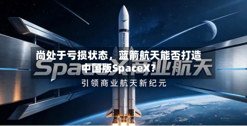 尚处于亏损状态	，蓝箭航天能否打造中国版SpaceX？-第3张图片