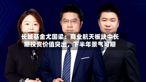 长城基金尤国梁：商业航天板块中长期投资价值突出，下半年景气可期-第3张图片