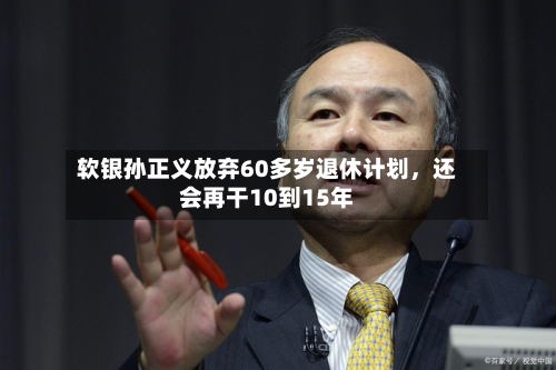 软银孙正义放弃60多岁退休计划，还会再干10到15年-第3张图片