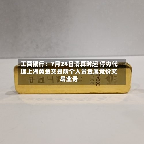 工商银行:7月24日清算时起 停办代理上海黄金交易所个人贵金属竞价交易业务-第2张图片
